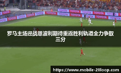 罗马主场迎战恩波利期待重返胜利轨道全力争取三分